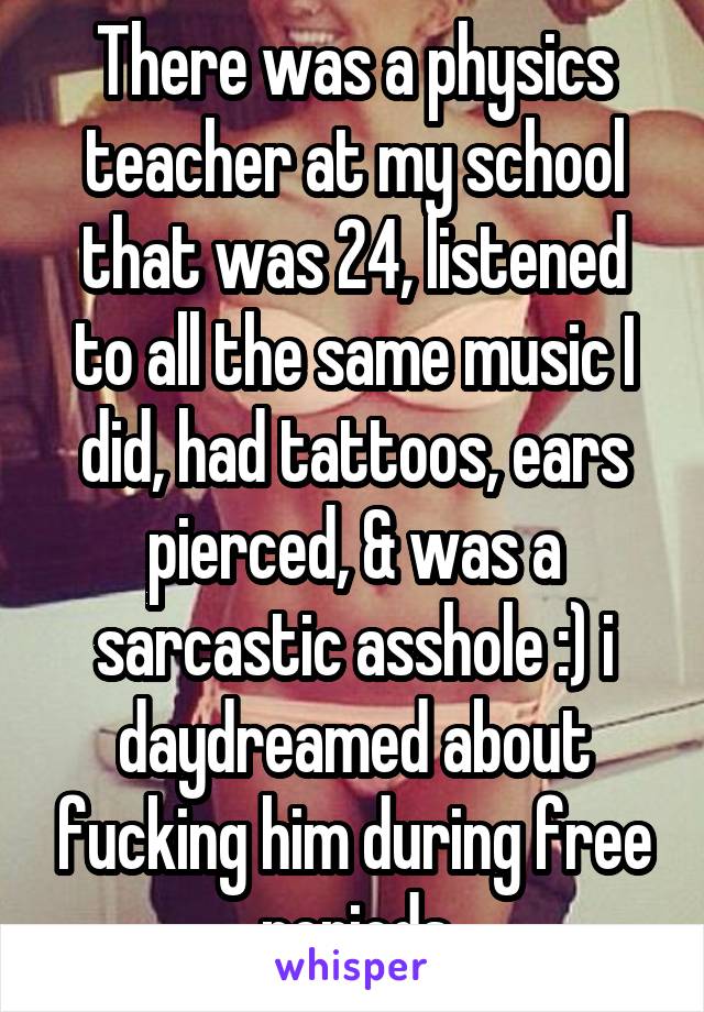 There was a physics teacher at my school that was 24, listened to all the same music I did, had tattoos, ears pierced, & was a sarcastic asshole :) i daydreamed about fucking him during free periods