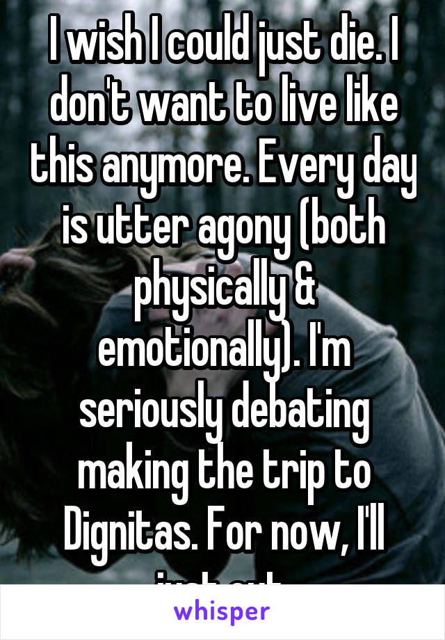 I wish I could just die. I don't want to live like this anymore. Every day is utter agony (both physically & emotionally). I'm seriously debating making the trip to Dignitas. For now, I'll just cut.