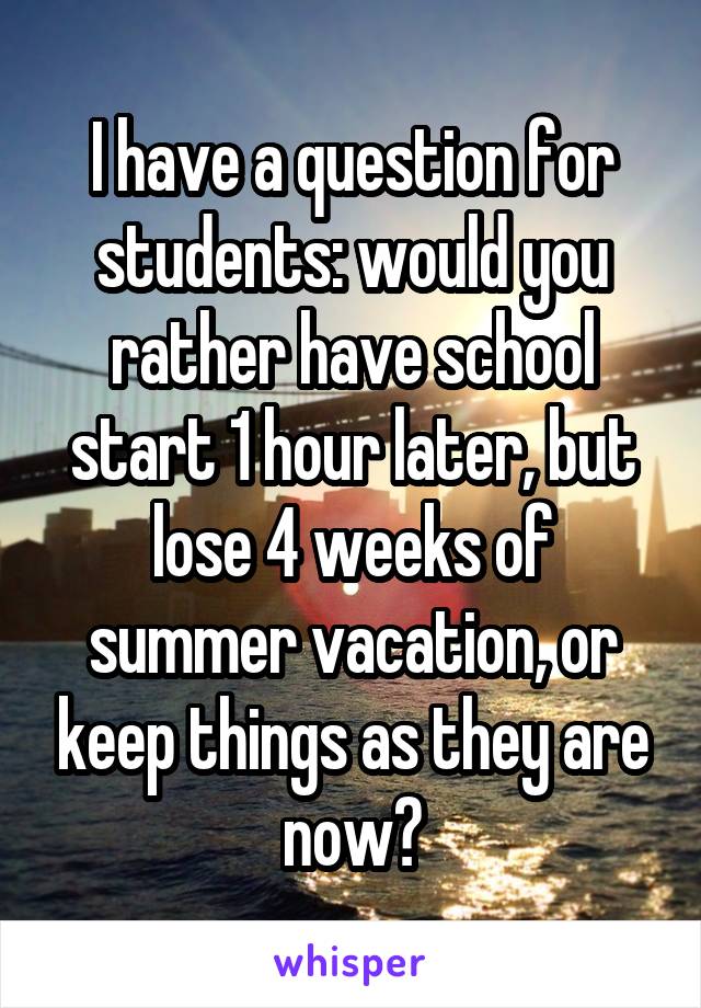 I have a question for students: would you rather have school start 1 hour later, but lose 4 weeks of summer vacation, or keep things as they are now?