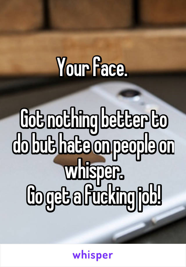 Your face. 

Got nothing better to do but hate on people on whisper.
Go get a fucking job!