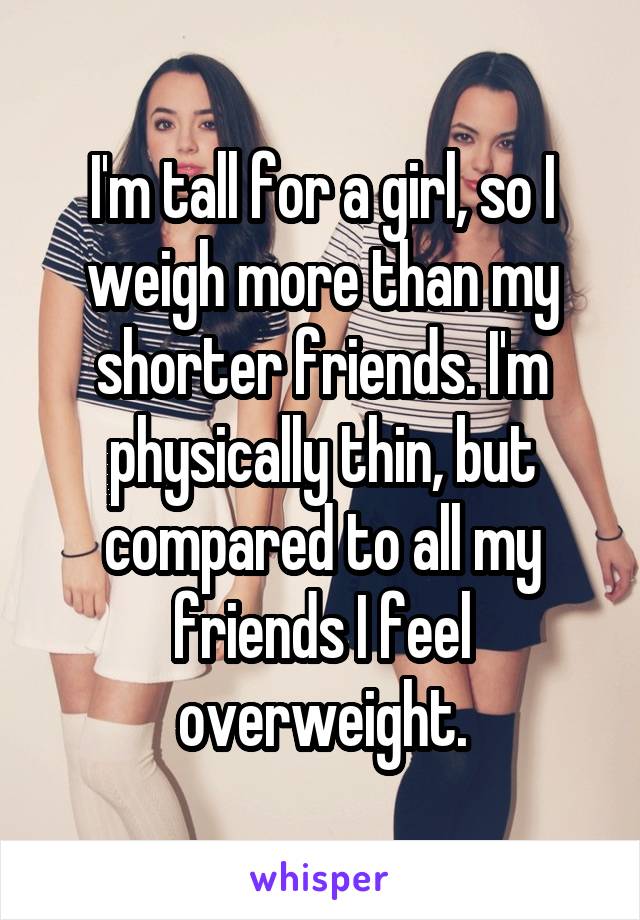 I'm tall for a girl, so I weigh more than my shorter friends. I'm physically thin, but compared to all my friends I feel overweight.