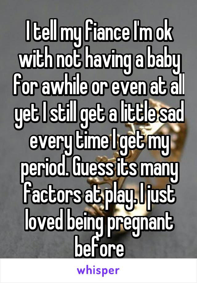 I tell my fiance I'm ok with not having a baby for awhile or even at all yet I still get a little sad every time I get my period. Guess its many factors at play. I just loved being pregnant before