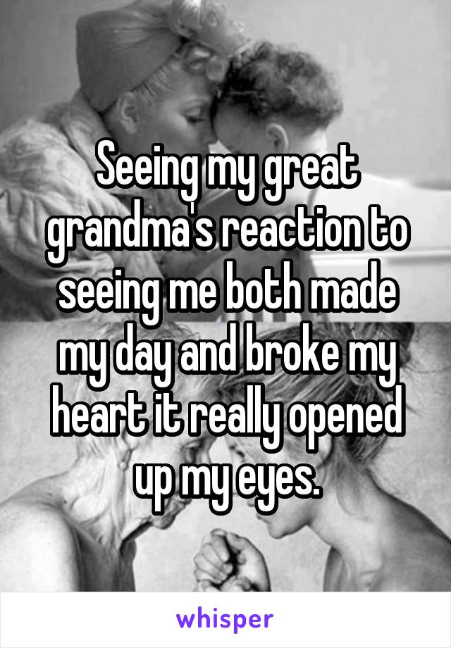 Seeing my great grandma's reaction to seeing me both made my day and broke my heart it really opened up my eyes.