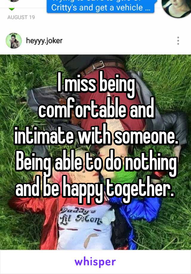 I miss being comfortable and intimate with someone. Being able to do nothing and be happy together. 