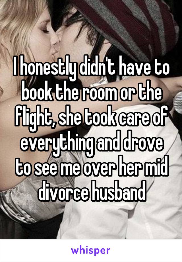 I honestly didn't have to book the room or the flight, she took care of everything and drove to see me over her mid divorce husband