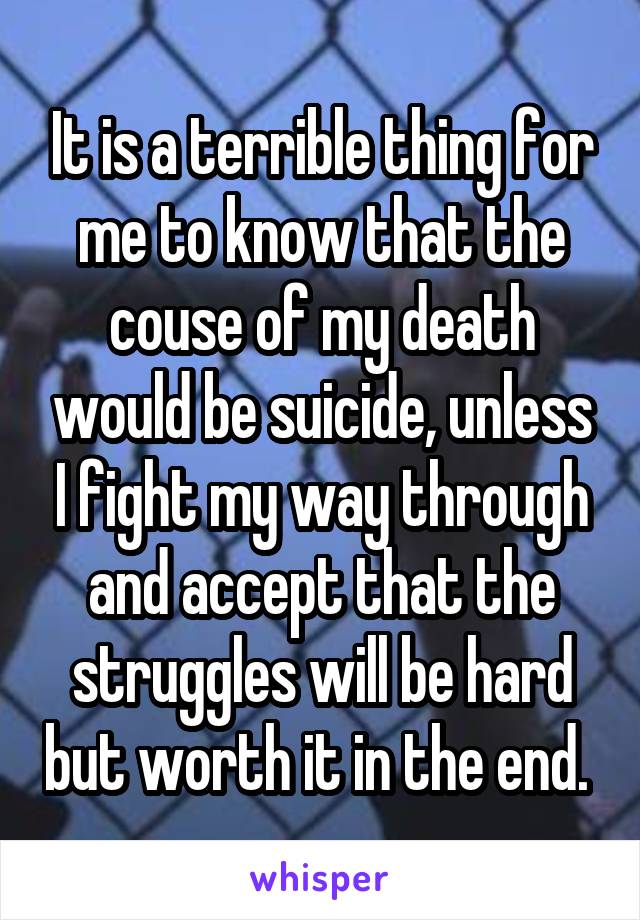 It is a terrible thing for me to know that the couse of my death would be suicide, unless I fight my way through and accept that the struggles will be hard but worth it in the end. 