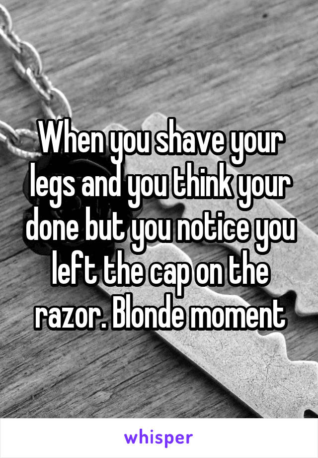 When you shave your legs and you think your done but you notice you left the cap on the razor. Blonde moment