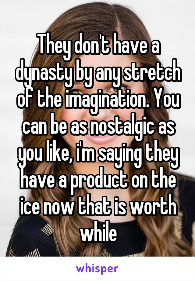 They don't have a dynasty by any stretch of the imagination. You can be as nostalgic as you like, i'm saying they have a product on the ice now that is worth while