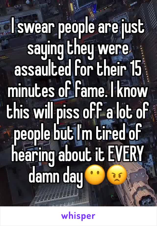 I swear people are just saying they were assaulted for their 15 minutes of fame. I know this will piss off a lot of people but I'm tired of hearing about it EVERY damn day😶😠