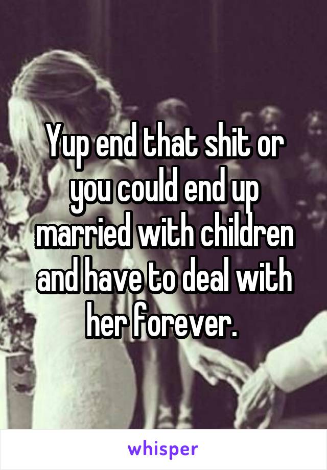 Yup end that shit or you could end up married with children and have to deal with her forever. 