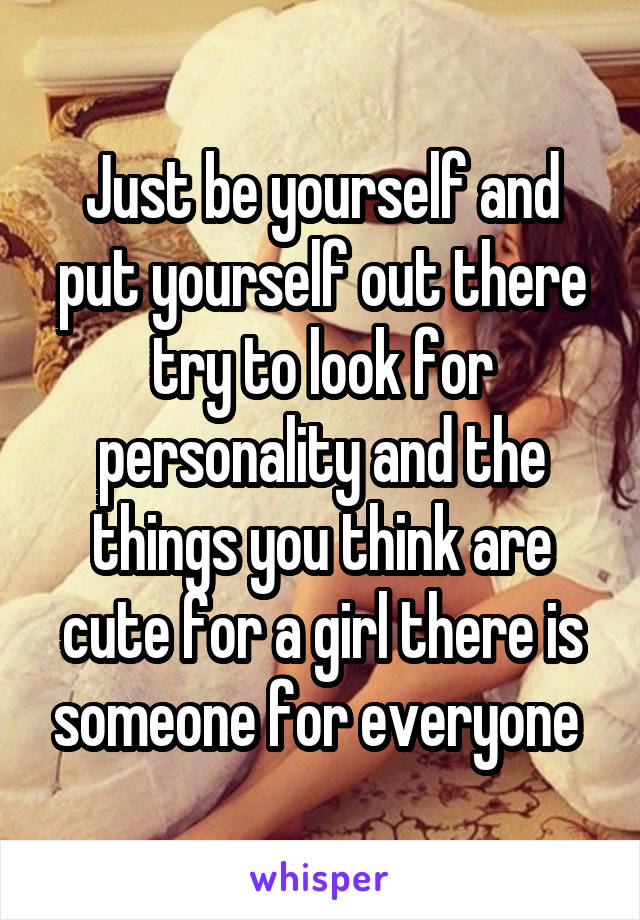 Just be yourself and put yourself out there try to look for personality and the things you think are cute for a girl there is someone for everyone 