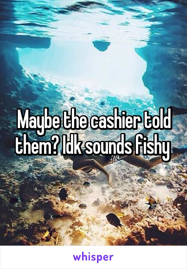 Maybe the cashier told them? Idk sounds fishy 