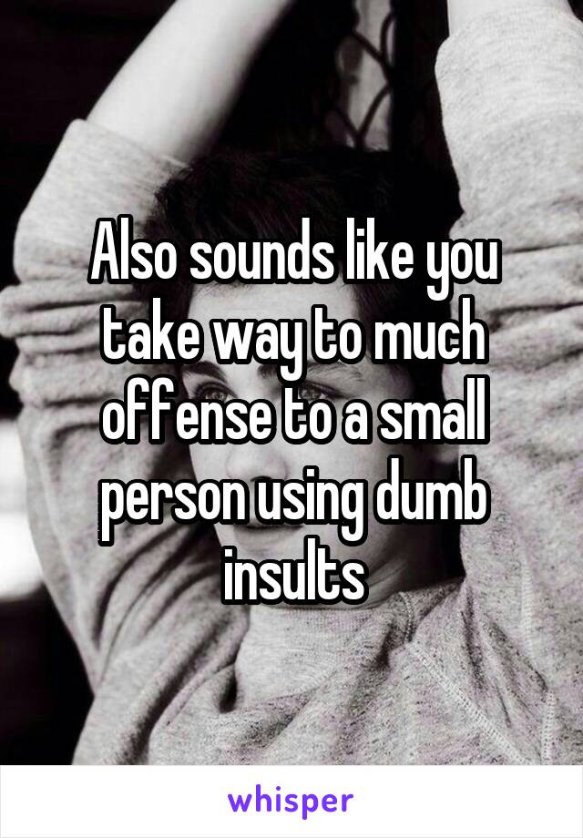 Also sounds like you take way to much offense to a small person using dumb insults