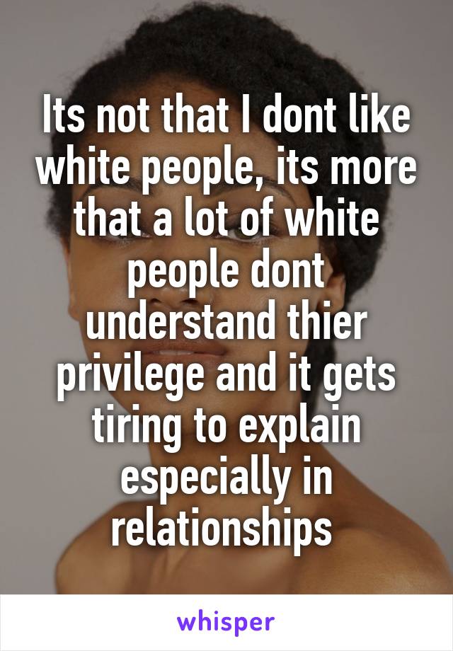 Its not that I dont like white people, its more that a lot of white people dont understand thier privilege and it gets tiring to explain especially in relationships 