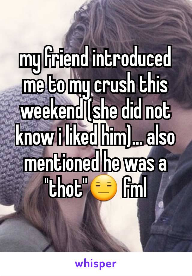 my friend introduced me to my crush this weekend (she did not know i liked him)... also mentioned he was a "thot"😑 fml