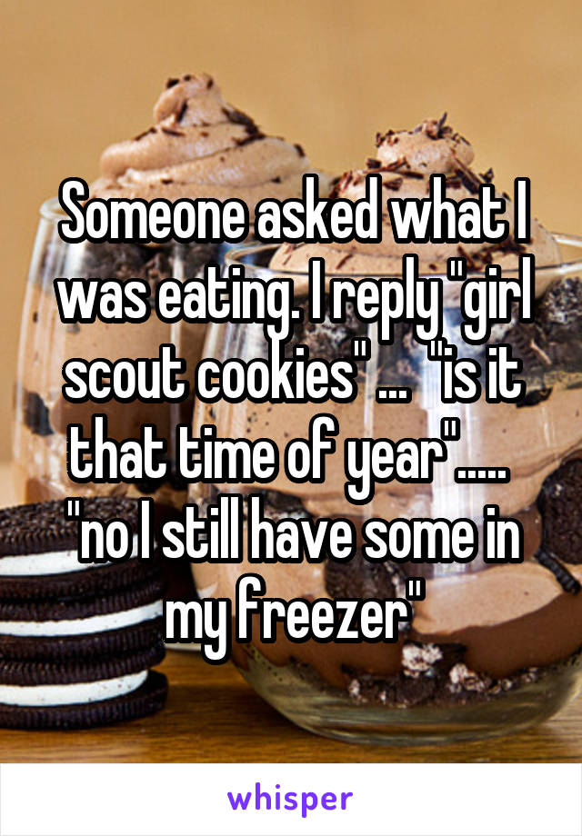 Someone asked what I was eating. I reply "girl scout cookies" ...  "is it that time of year".....  "no I still have some in my freezer"