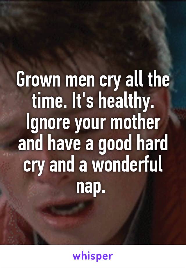 Grown men cry all the time. It's healthy. Ignore your mother and have a good hard cry and a wonderful nap. 