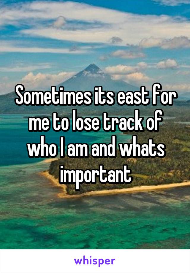 Sometimes its east for me to lose track of who I am and whats important