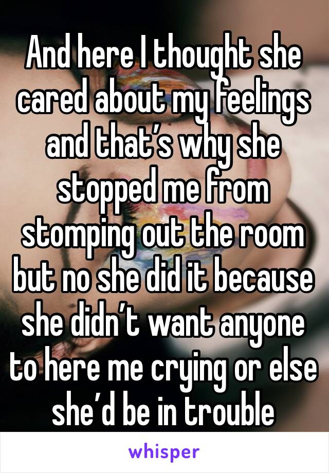 And here I thought she cared about my feelings and that’s why she stopped me from stomping out the room but no she did it because she didn’t want anyone to here me crying or else she’d be in trouble 