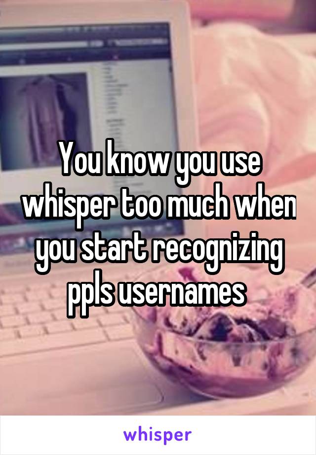 You know you use whisper too much when you start recognizing ppls usernames 