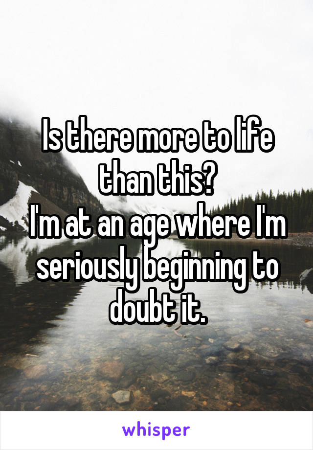 Is there more to life than this?
I'm at an age where I'm seriously beginning to doubt it.