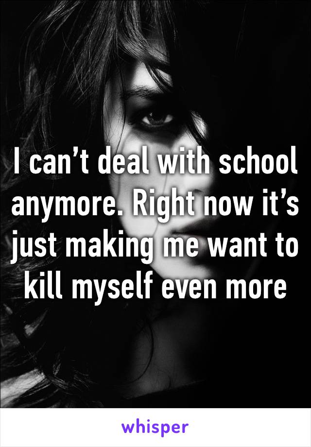 I can’t deal with school anymore. Right now it’s just making me want to kill myself even more