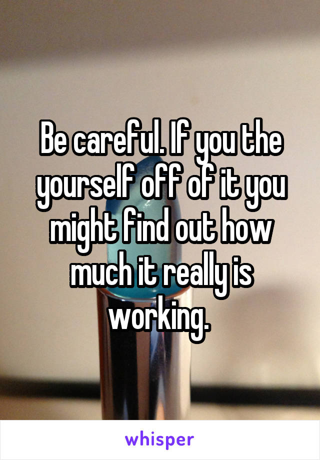 Be careful. If you the yourself off of it you might find out how much it really is working. 