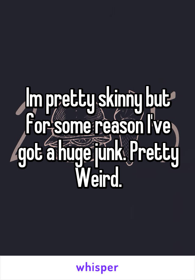 Im pretty skinny but for some reason I've got a huge junk. Pretty Weird.