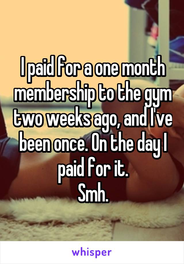 I paid for a one month membership to the gym two weeks ago, and I've been once. On the day I paid for it.
Smh.