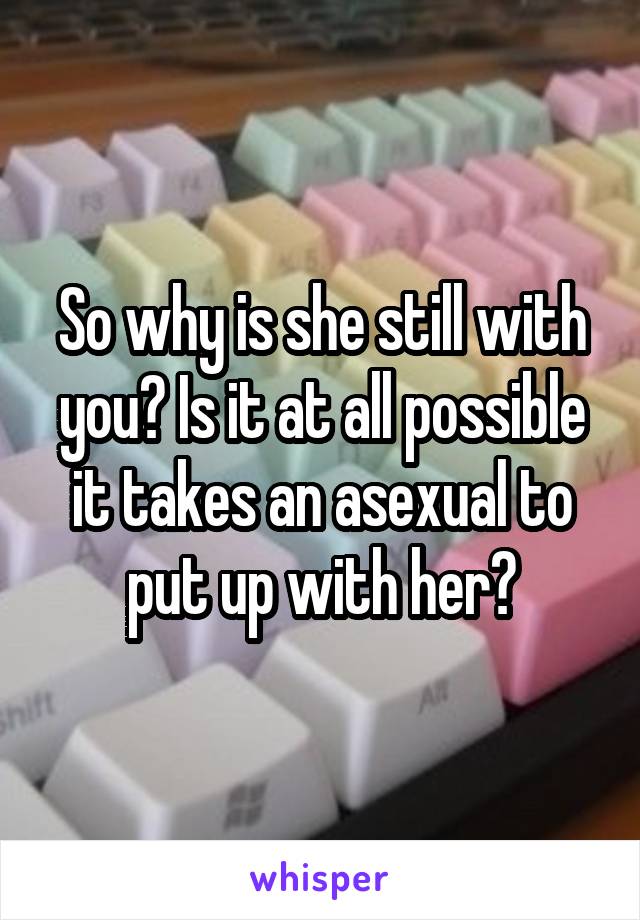 So why is she still with you? Is it at all possible it takes an asexual to put up with her?