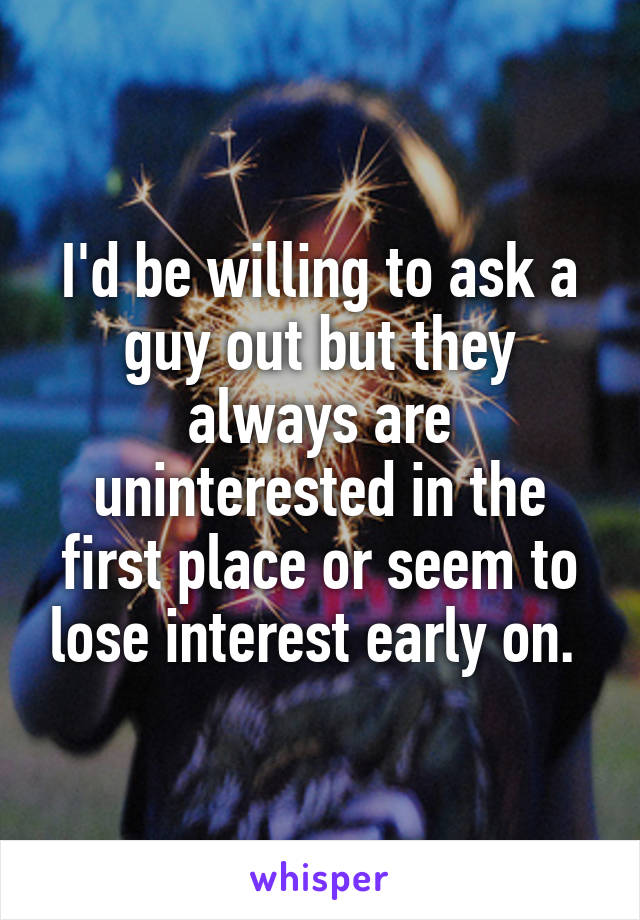 I'd be willing to ask a guy out but they always are uninterested in the first place or seem to lose interest early on. 