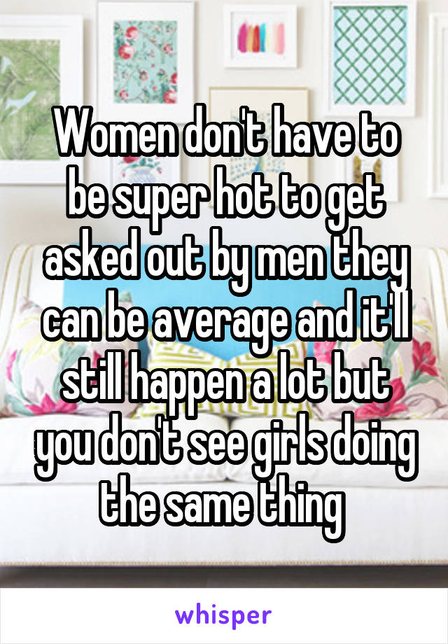 Women don't have to be super hot to get asked out by men they can be average and it'll still happen a lot but you don't see girls doing the same thing 