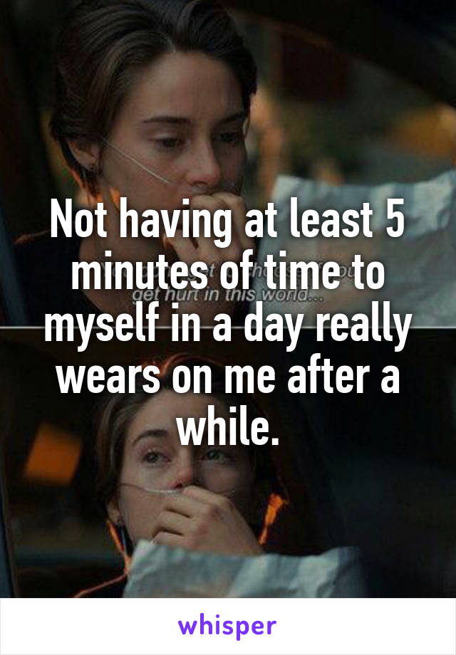 Not having at least 5 minutes of time to myself in a day really wears on me after a while.