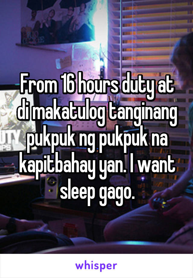 From 16 hours duty at di makatulog tanginang pukpuk ng pukpuk na kapitbahay yan. I want sleep gago.