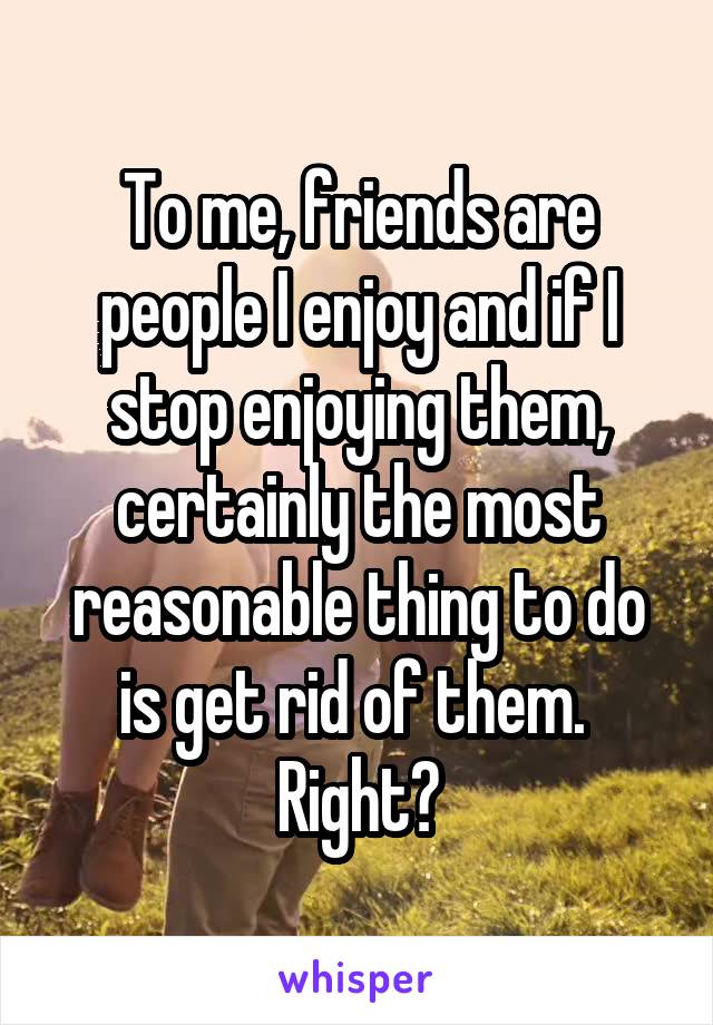 To me, friends are people I enjoy and if I stop enjoying them, certainly the most reasonable thing to do is get rid of them. 
Right?