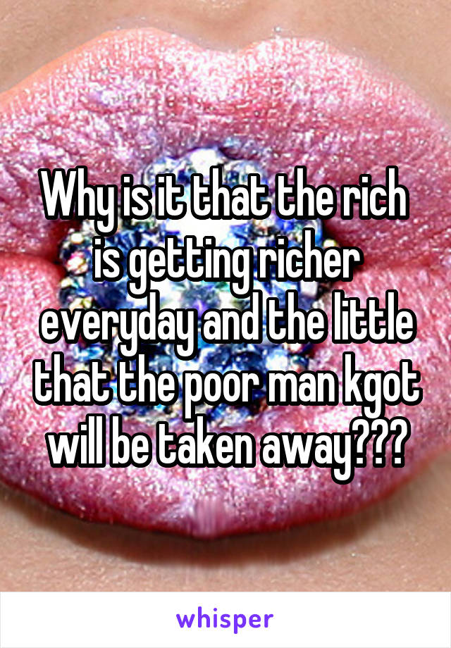 Why is it that the rich  is getting richer everyday and the little that the poor man kgot will be taken away???