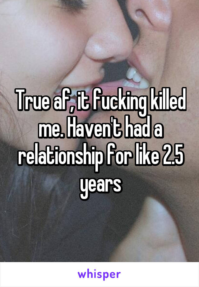 True af, it fucking killed me. Haven't had a relationship for like 2.5 years