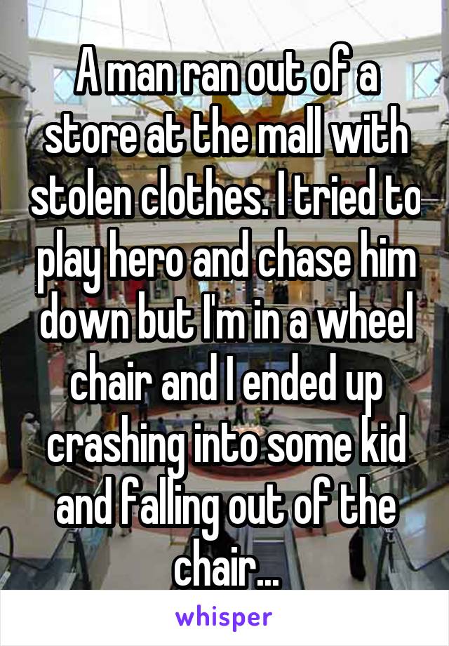 A man ran out of a store at the mall with stolen clothes. I tried to play hero and chase him down but I'm in a wheel chair and I ended up crashing into some kid and falling out of the chair...