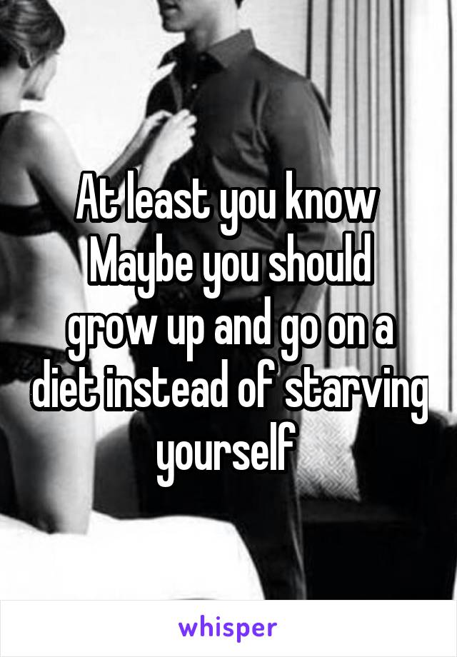 At least you know 
Maybe you should grow up and go on a diet instead of starving yourself 