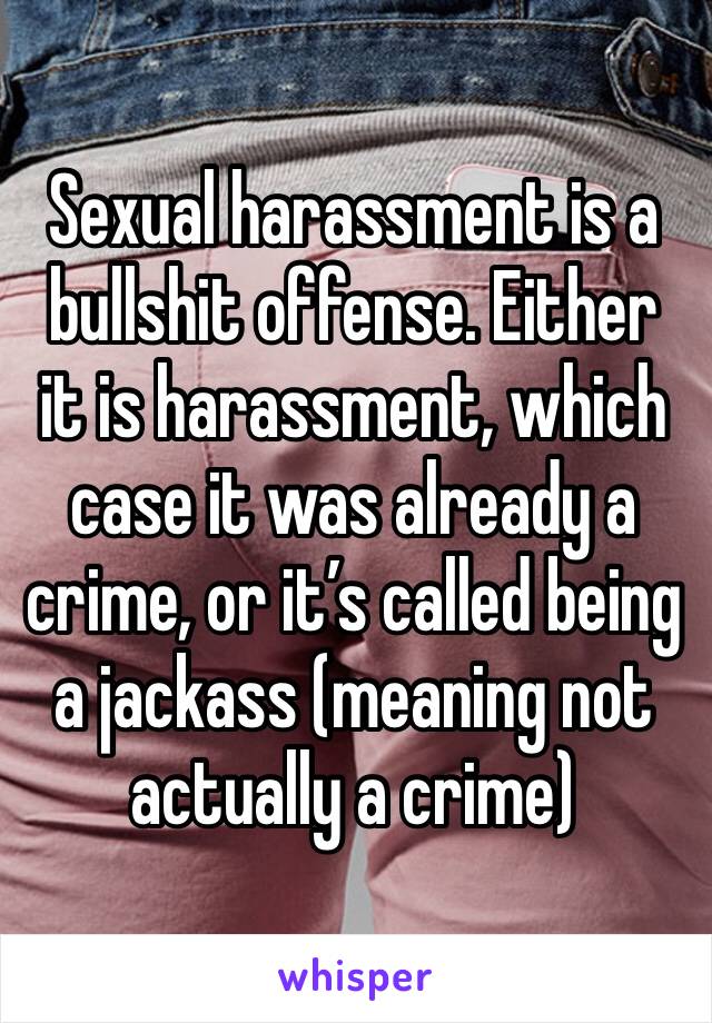 Sexual harassment is a bullshit offense. Either it is harassment, which case it was already a crime, or it’s called being a jackass (meaning not actually a crime) 