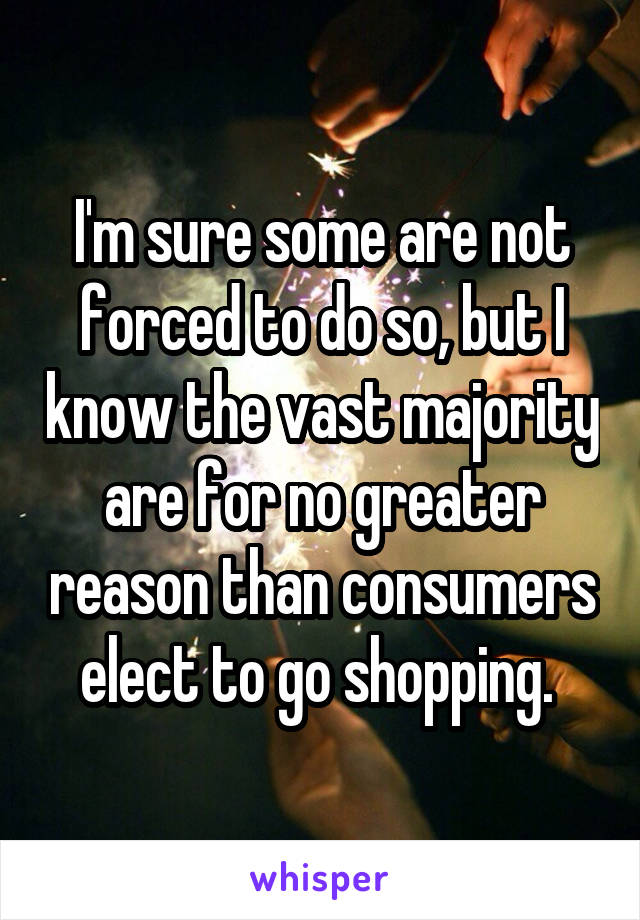 I'm sure some are not forced to do so, but I know the vast majority are for no greater reason than consumers elect to go shopping. 