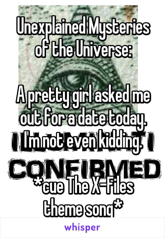 Unexplained Mysteries of the Universe:

A pretty girl asked me out for a date today. I'm not even kidding.

*cue The X-Files theme song*