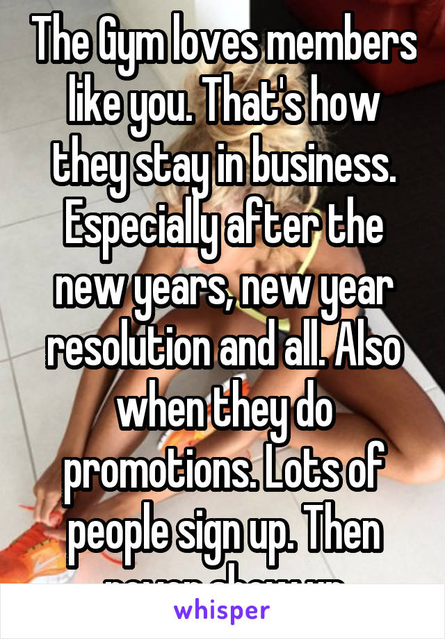 The Gym loves members like you. That's how they stay in business. Especially after the new years, new year resolution and all. Also when they do promotions. Lots of people sign up. Then never show up