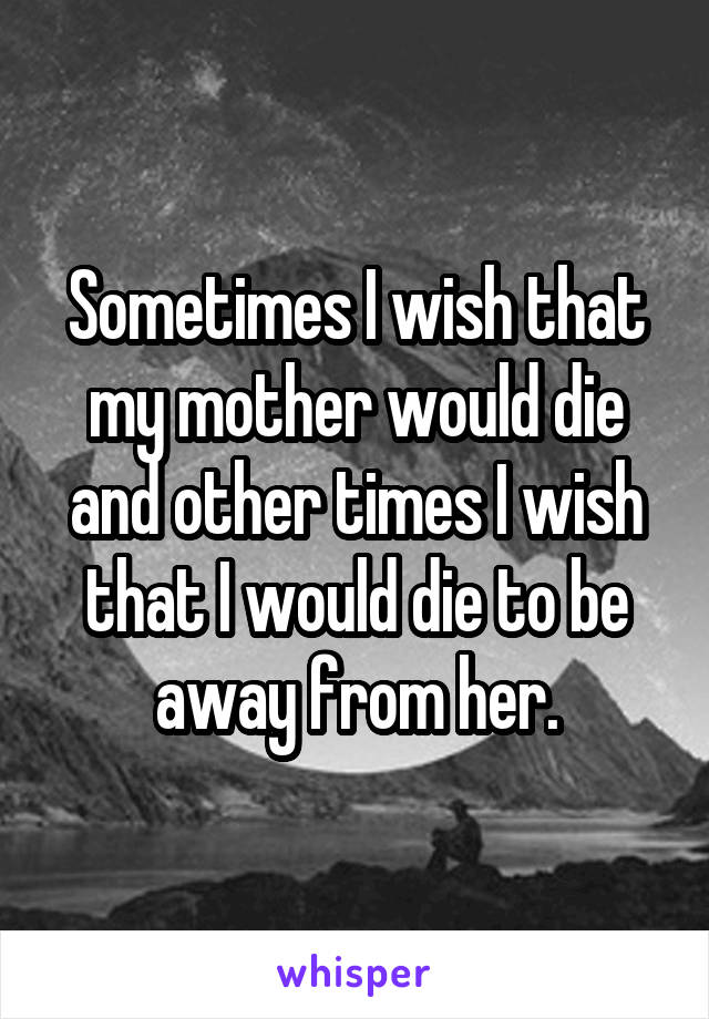 Sometimes I wish that my mother would die and other times I wish that I would die to be away from her.