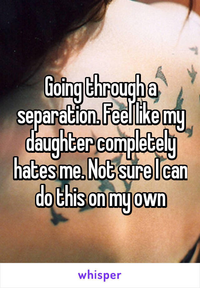 Going through a separation. Feel like my daughter completely hates me. Not sure I can do this on my own