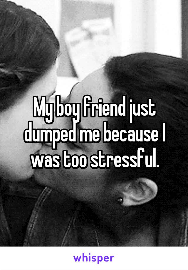 My boy friend just dumped me because I was too stressful.