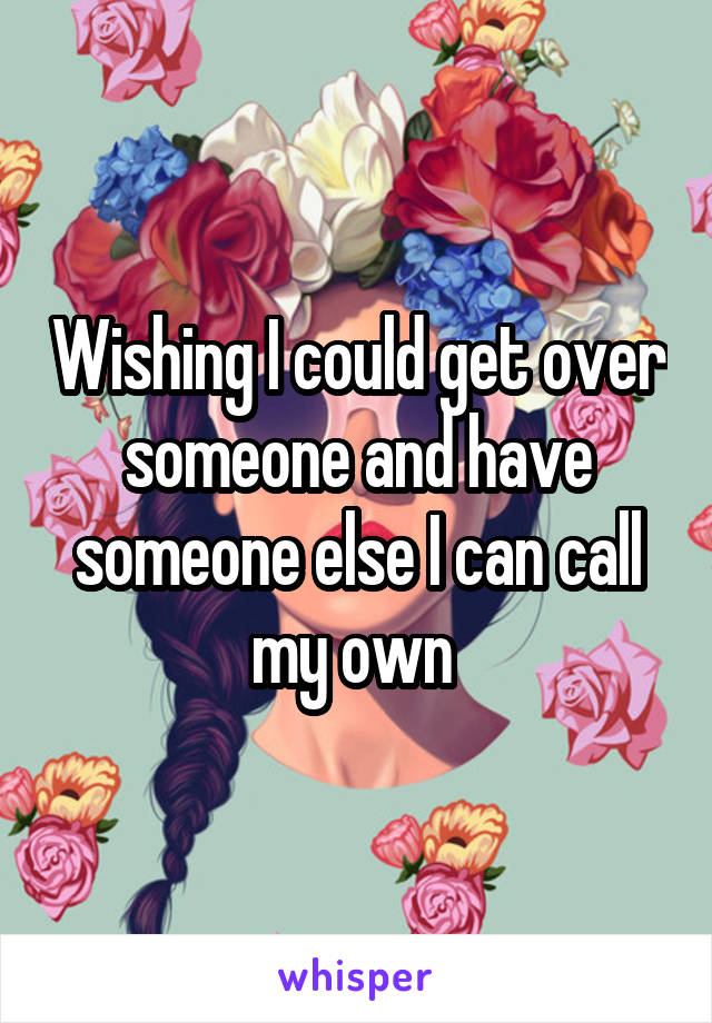 Wishing I could get over someone and have someone else I can call my own 