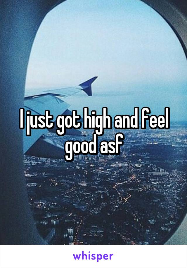 I just got high and feel good asf