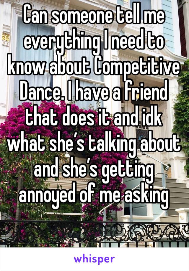 Can someone tell me everything I need to know about Competitive Dance. I have a friend that does it and idk what she’s talking about and she’s getting annoyed of me asking 
