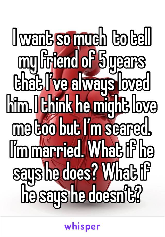 I want so much  to tell my friend of 5 years that I’ve always loved him. I think he might love me too but I’m scared. I’m married. What if he says he does? What if he says he doesn’t?